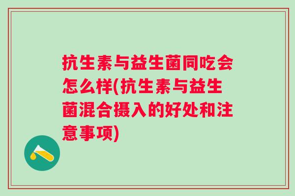 抗生素与益生菌同吃会怎么样(抗生素与益生菌混合摄入的好处和注意事项)