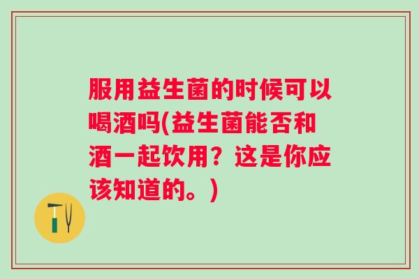 服用益生菌的时候可以喝酒吗(益生菌能否和酒一起饮用?这是你应该知道的。) 服用益生菌的时候可以喝酒吗(益生菌能否和酒一起饮用?这是你应该知道的。)