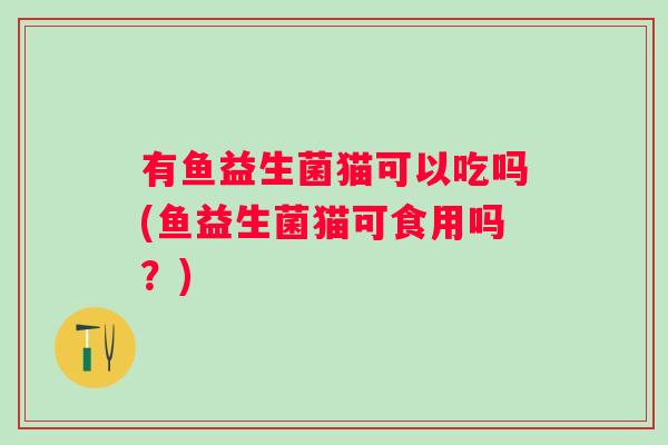 有鱼益生菌猫可以吃吗(鱼益生菌猫可食用吗?) 有鱼益生菌猫可以吃吗(鱼益生菌猫可食用吗?)