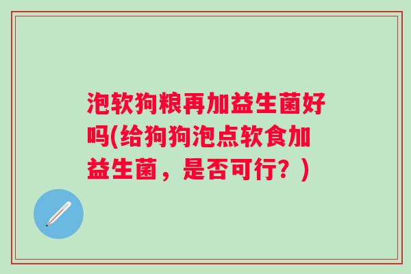 泡软狗粮再加益生菌好吗(给狗狗泡点软食加益生菌，是否可行？)