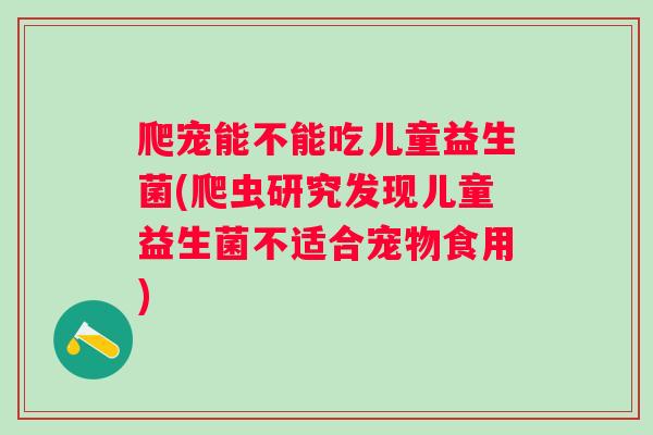 爬宠能不能吃儿童益生菌(爬虫研究发现儿童益生菌不适合宠物食用)