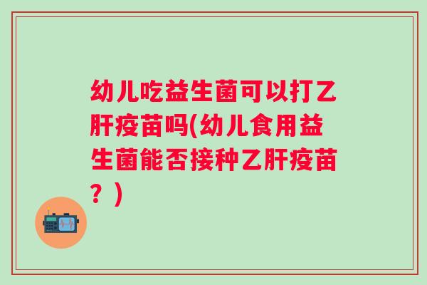 幼儿吃益生菌可以打疫苗吗(幼儿食用益生菌能否接种疫苗？)