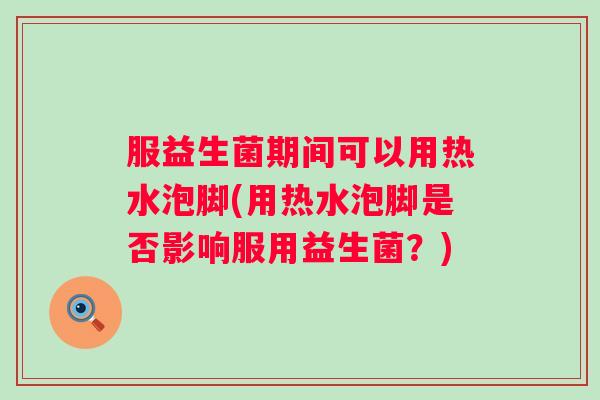 服益生菌期间可以用热水泡脚(用热水泡脚是否影响服用益生菌?) 服益生菌期间可以用热水泡脚(用热水泡脚是否影响服用益生菌?)