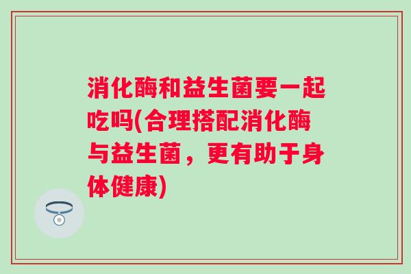 消化酶和益生菌要一起吃吗(合理搭配消化酶与益生菌,更有助于身体健康) 消化酶和益生菌要一起吃吗(合理搭配消化酶与益生菌,更有助于身体健康)