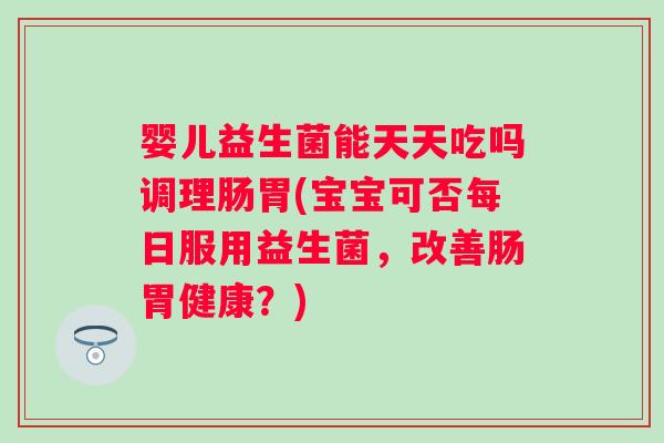 婴儿益生菌能天天吃吗调理肠胃(宝宝可否每日服用益生菌，改善肠胃健康？)