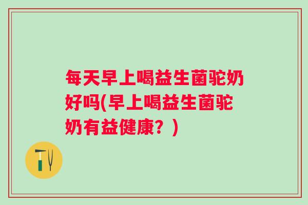 每天早上喝益生菌驼奶好吗(早上喝益生菌驼奶有益健康？)