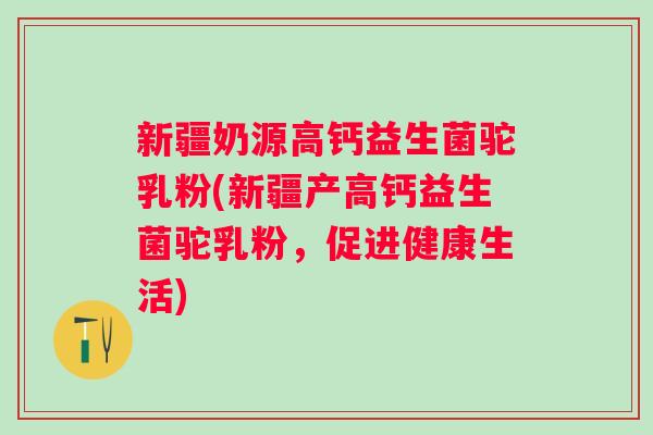 新疆奶源高钙益生菌驼乳粉(新疆产高钙益生菌驼乳粉,促进健康生活) 新疆奶源高钙益生菌驼乳粉(新疆产高钙益生菌驼乳粉,促进健康生活)