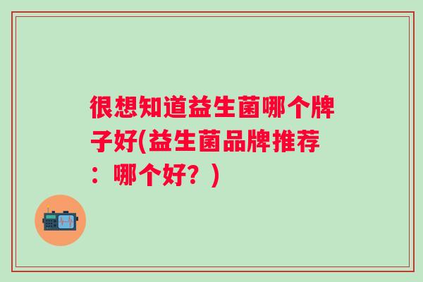 很想知道益生菌哪个牌子好(益生菌品牌推荐:哪个好?) 很想知道益生菌哪个牌子好(益生菌品牌推荐:哪个好?)