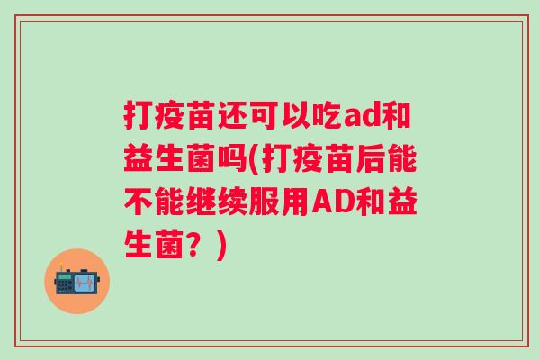 打疫苗还可以吃ad和益生菌吗(打疫苗后能不能继续服用AD和益生菌?) 打疫苗还可以吃ad和益生菌吗(打疫苗后能不能继续服用AD和益生菌?)