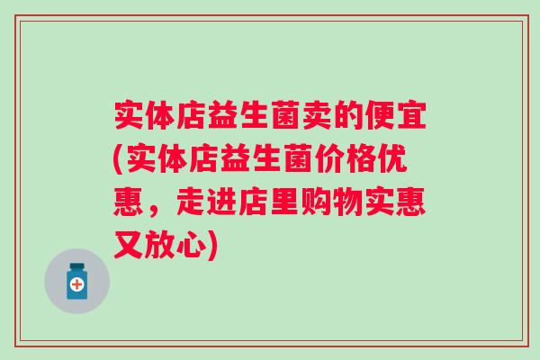 实体店益生菌卖的便宜(实体店益生菌价格优惠,走进店里购物实惠又放心) 实体店益生菌卖的便宜(实体店益生菌价格优惠,走进店里购物实惠又放心)