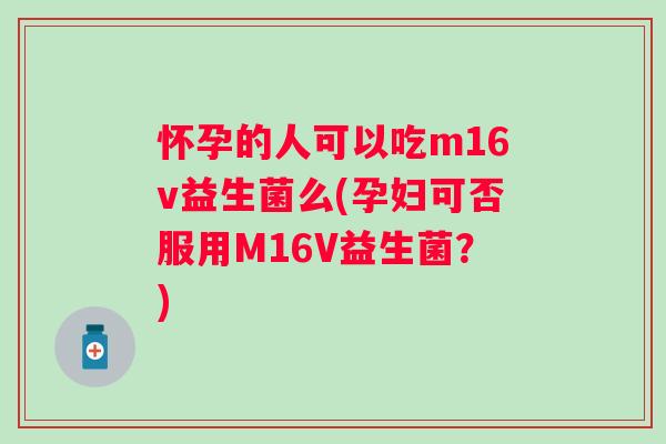 怀孕的人可以吃m16v益生菌么(孕妇可否服用M16V益生菌?) 怀孕的人可以吃m16v益生菌么(孕妇可否服用M16V益生菌?)