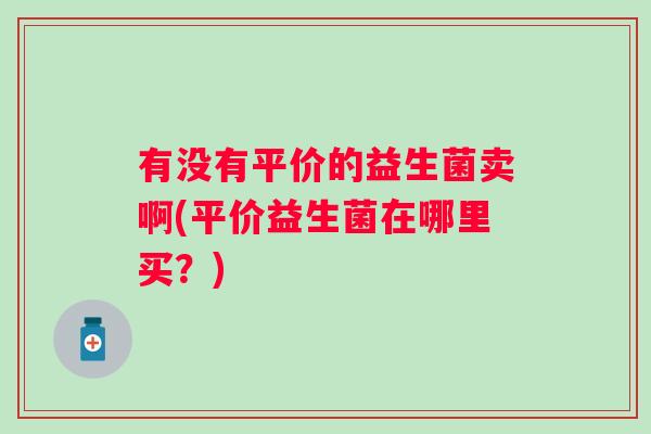 有没有平价的益生菌卖啊(平价益生菌在哪里买?) 有没有平价的益生菌卖啊(平价益生菌在哪里买?)