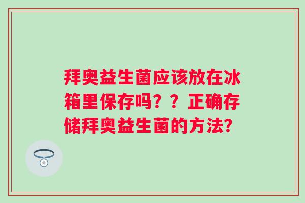 拜奥益生菌应该放在冰箱里保存吗??正确存储拜奥益生菌的方法? 拜奥益生菌应该放在冰箱里保存吗??正确存储拜奥益生菌的方法?