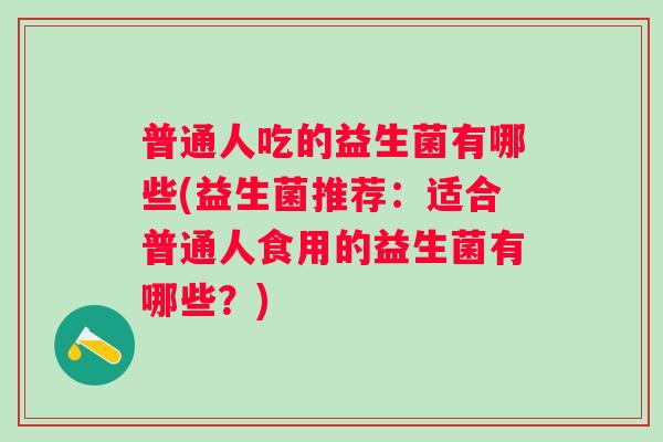 普通人吃的益生菌有哪些(益生菌推荐:适合普通人食用的益生菌有哪些?) 普通人吃的益生菌有哪些(益生菌推荐:适合普通人食用的益生菌有哪些?)