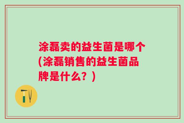 涂磊卖的益生菌是哪个(涂磊销售的益生菌品牌是什么?) 涂磊卖的益生菌是哪个(涂磊销售的益生菌品牌是什么?)