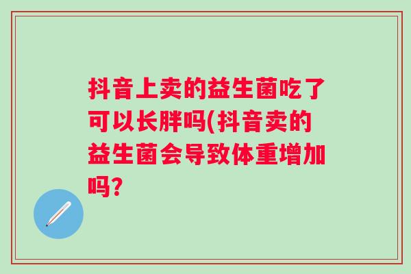 抖音上卖的益生菌吃了可以长胖吗(抖音卖的益生菌会导致体重增加吗? 抖音上卖的益生菌吃了可以长胖吗(抖音卖的益生菌会导致体重增加吗?