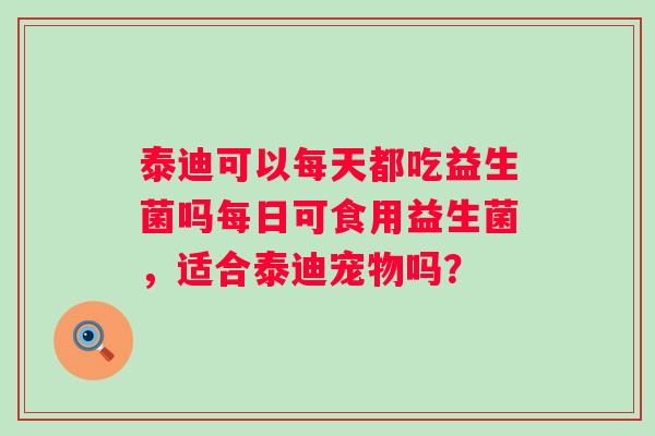 泰迪可以每天都吃益生菌吗每日可食用益生菌,适合泰迪宠物吗? 泰迪可以每天都吃益生菌吗每日可食用益生菌,适合泰迪宠物吗?