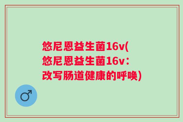 悠尼恩益生菌16v(悠尼恩益生菌16v:改写肠道健康的呼唤) 悠尼恩益生菌16v(悠尼恩益生菌16v:改写肠道健康的呼唤)