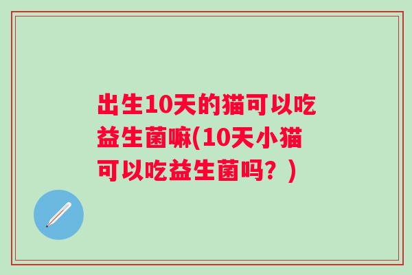 出生10天的猫可以吃益生菌嘛(10天小猫可以吃益生菌吗?) 出生10天的猫可以吃益生菌嘛(10天小猫可以吃益生菌吗?)