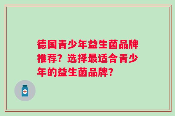 德国青少年益生菌品牌推荐?选择适合青少年的益生菌品牌? 德国青少年益生菌品牌推荐?选择适合青少年的益生菌品牌?