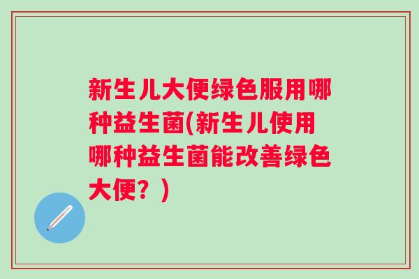 新生儿大便绿色服用哪种益生菌(新生儿使用哪种益生菌能改善绿色大便?) 新生儿大便绿色服用哪种益生菌(新生儿使用哪种益生菌能改善绿色大便?)