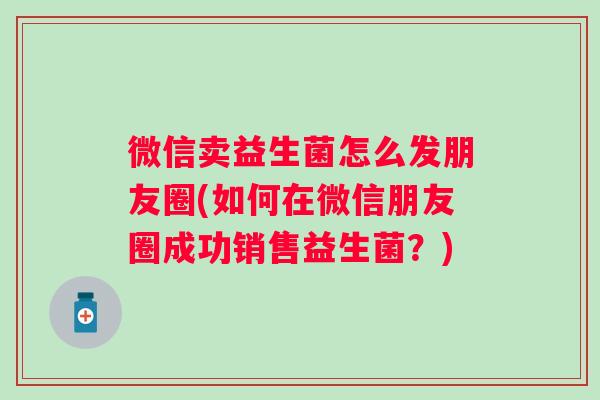 微信卖益生菌怎么发朋友圈(如何在微信朋友圈成功销售益生菌？)