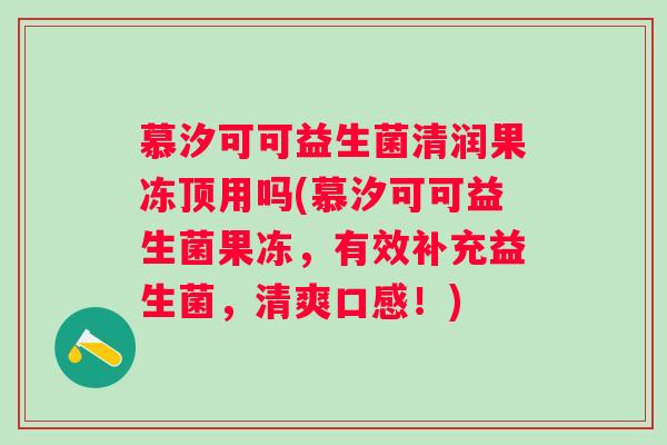 慕汐可可益生菌清润果冻顶用吗(慕汐可可益生菌果冻,有效补充益生菌,清爽口感!) 慕汐可可益生菌清润果冻顶用吗(慕汐可可益生菌果冻,有效补充益生菌,清爽口感!)