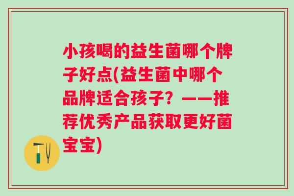 小孩喝的益生菌哪个牌子好点(益生菌中哪个品牌适合孩子？——推荐优秀产品获取更好菌宝宝)
