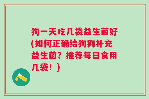 狗一天吃几袋益生菌好(如何正确给狗狗补充益生菌?推荐每日食用几袋!) 狗一天吃几袋益生菌好(如何正确给狗狗补充益生菌?推荐每日食用几袋!)