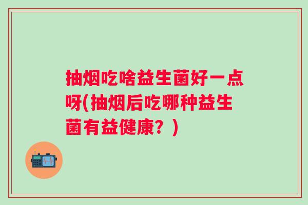 抽烟吃啥益生菌好一点呀(抽烟后吃哪种益生菌有益健康？)