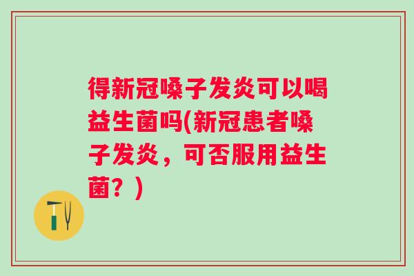 得新冠嗓子发炎可以喝益生菌吗(新冠患者嗓子发炎，可否服用益生菌？)