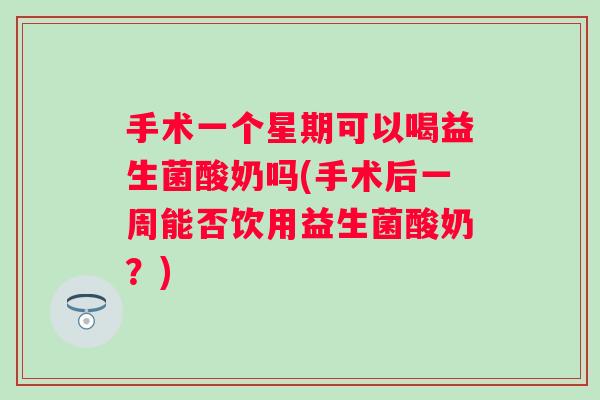手术一个星期可以喝益生菌酸奶吗(手术后一周能否饮用益生菌酸奶？)