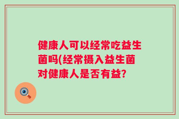 健康人可以经常吃益生菌吗(经常摄入益生菌对健康人是否有益? 健康人可以经常吃益生菌吗(经常摄入益生菌对健康人是否有益?