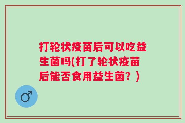打轮状疫苗后可以吃益生菌吗(打了轮状疫苗后能否食用益生菌?) 打轮状疫苗后可以吃益生菌吗(打了轮状疫苗后能否食用益生菌?)