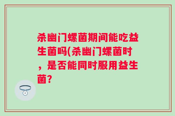 杀幽门螺菌期间能吃益生菌吗(杀幽门螺菌时，是否能同时服用益生菌？