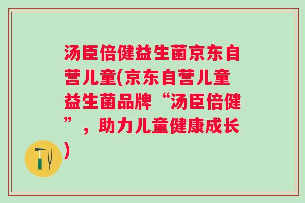 汤臣倍健益生菌京东自营儿童(京东自营儿童益生菌品牌“汤臣倍健”,助力儿童健康成长) 汤臣倍健益生菌京东自营儿童(京东自营儿童益生菌品牌“汤臣倍健”,助力儿童健康成长)