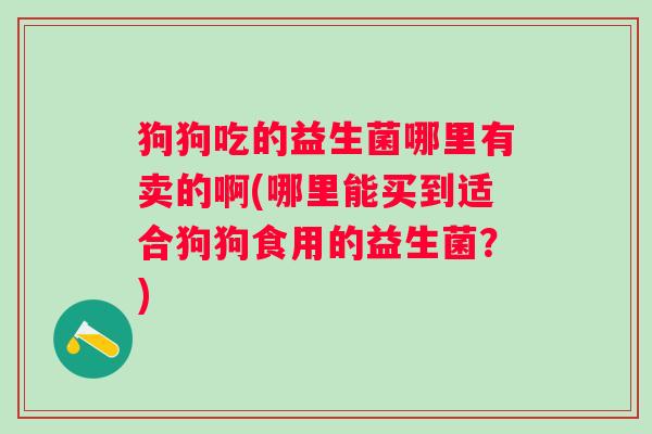 狗狗吃的益生菌哪里有卖的啊(哪里能买到适合狗狗食用的益生菌?) 狗狗吃的益生菌哪里有卖的啊(哪里能买到适合狗狗食用的益生菌?)