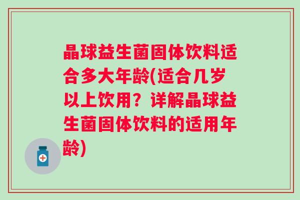 晶球益生菌固体饮料适合多大年龄(适合几岁以上饮用？详解晶球益生菌固体饮料的适用年龄)