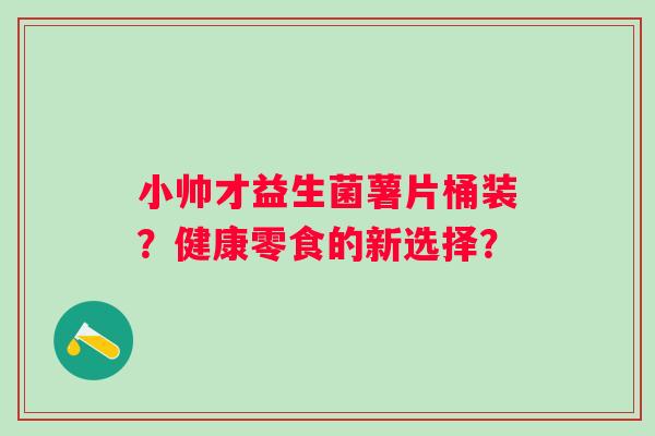 小帅才益生菌薯片桶装?健康零食的新选择? 小帅才益生菌薯片桶装?健康零食的新选择?
