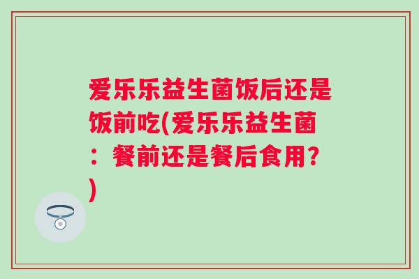爱乐乐益生菌饭后还是饭前吃(爱乐乐益生菌：餐前还是餐后食用？)