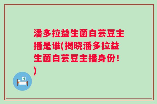 潘多拉益生菌白芸豆主播是谁(揭晓潘多拉益生菌白芸豆主播身份!) 潘多拉益生菌白芸豆主播是谁(揭晓潘多拉益生菌白芸豆主播身份!)