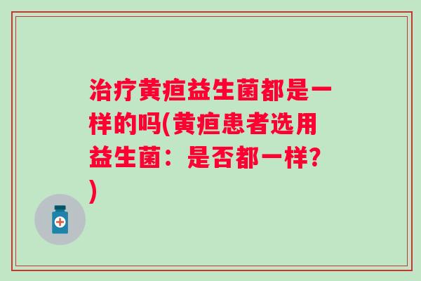 黄疸益生菌都是一样的吗(黄疸患者选用益生菌:是否都一样?) 黄疸益生菌都是一样的吗(黄疸患者选用益生菌:是否都一样?)