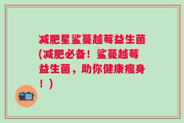 星鲨蔓越莓益生菌(必备!鲨蔓越莓益生菌,助你健康瘦身!) 星鲨蔓越莓益生菌(必备!鲨蔓越莓益生菌,助你健康瘦身!)