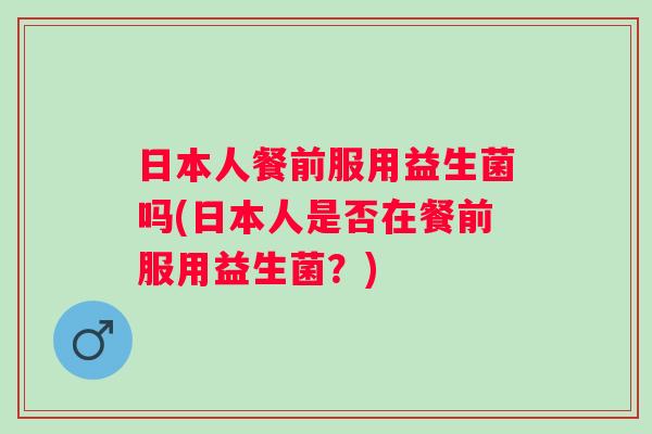 日本人餐前服用益生菌吗(日本人是否在餐前服用益生菌?) 日本人餐前服用益生菌吗(日本人是否在餐前服用益生菌?)