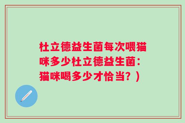 杜立德益生菌每次喂猫咪多少杜立德益生菌:猫咪喝多少才恰当?) 杜立德益生菌每次喂猫咪多少杜立德益生菌:猫咪喝多少才恰当?)