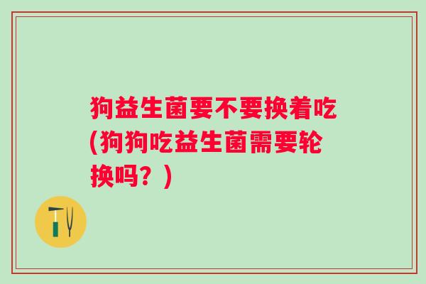 狗益生菌要不要换着吃(狗狗吃益生菌需要轮换吗?) 狗益生菌要不要换着吃(狗狗吃益生菌需要轮换吗?)