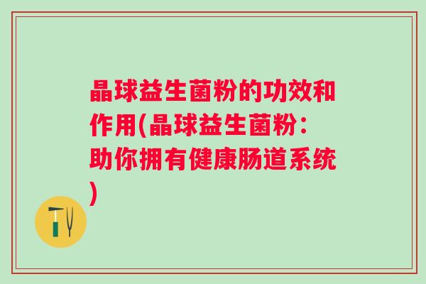 晶球益生菌粉的功效和作用(晶球益生菌粉:助你拥有健康肠道系统) 晶球益生菌粉的功效和作用(晶球益生菌粉:助你拥有健康肠道系统)