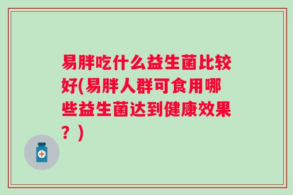 易胖吃什么益生菌比较好(易胖人群可食用哪些益生菌达到健康效果?) 易胖吃什么益生菌比较好(易胖人群可食用哪些益生菌达到健康效果?)