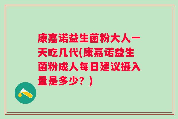 康嘉诺益生菌粉大人一天吃几代(康嘉诺益生菌粉成人每日建议摄入量是多少？)