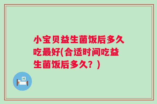 小宝贝益生菌饭后多久吃好(合适时间吃益生菌饭后多久？)